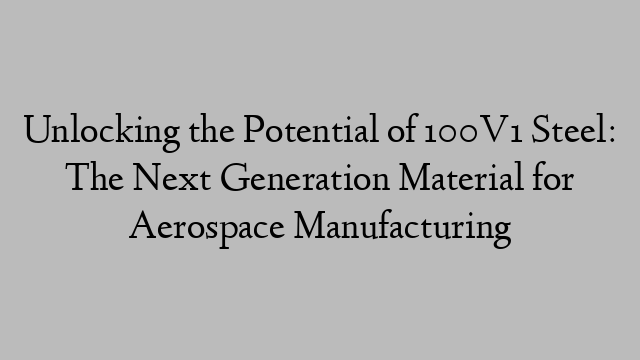 Unlocking the Potential of 100V1 Steel: The Next Generation Material for Aerospace Manufacturing