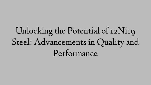 Unlocking the Potential of 12Ni19 Steel: Advancements in Quality and Performance