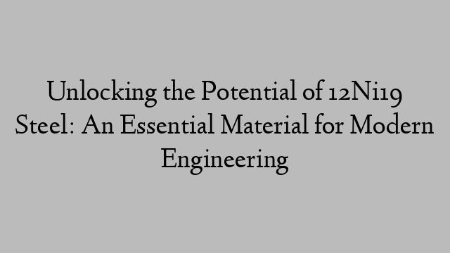 Unlocking the Potential of 12Ni19 Steel: An Essential Material for Modern Engineering