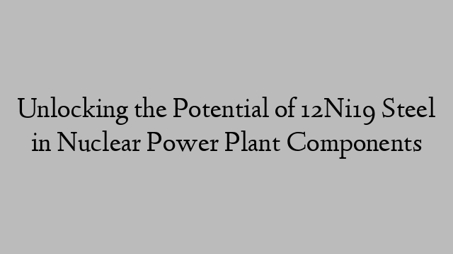 Unlocking the Potential of 12Ni19 Steel in Nuclear Power Plant Components