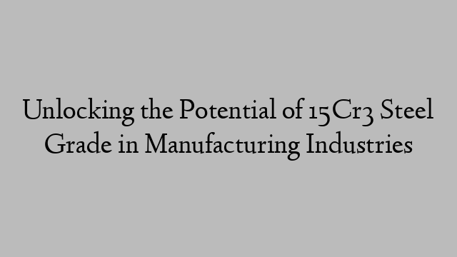 Unlocking the Potential of 15Cr3 Steel Grade in Manufacturing Industries