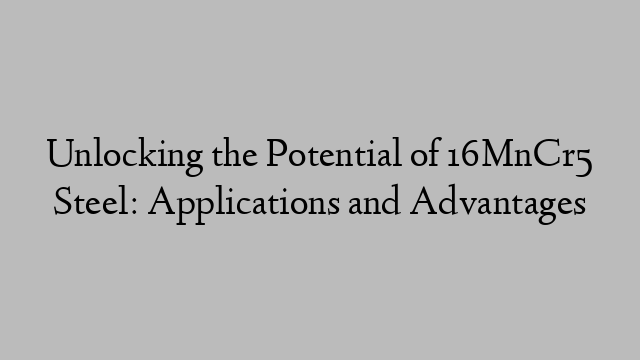 Unlocking the Potential of 16MnCr5 Steel: Applications and Advantages