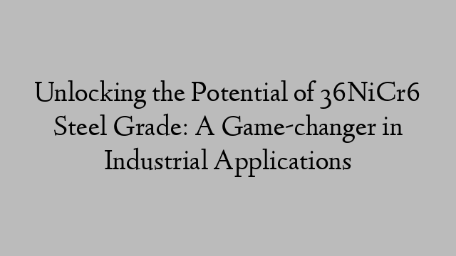 Unlocking the Potential of 36NiCr6 Steel Grade: A Game-changer in Industrial Applications