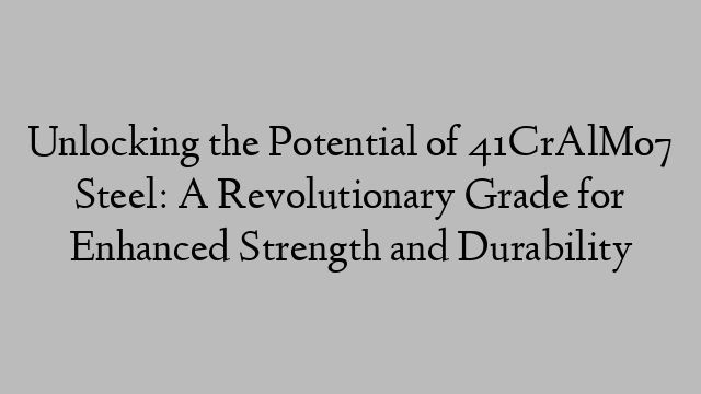 Unlocking the Potential of 41CrAlMo7 Steel: A Revolutionary Grade for Enhanced Strength and Durability