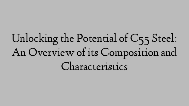 Unlocking the Potential of C55 Steel: An Overview of its Composition and Characteristics