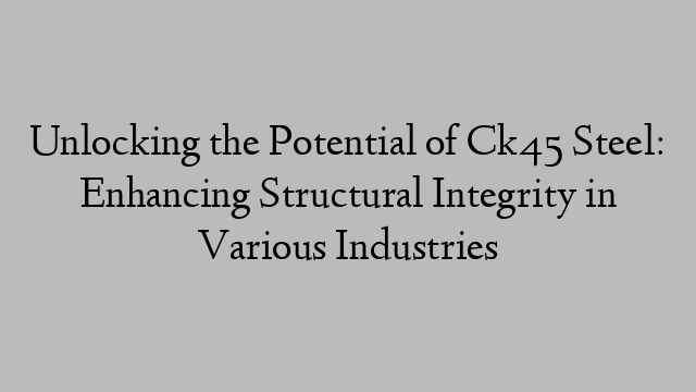 Unlocking the Potential of Ck45 Steel: Enhancing Structural Integrity in Various Industries