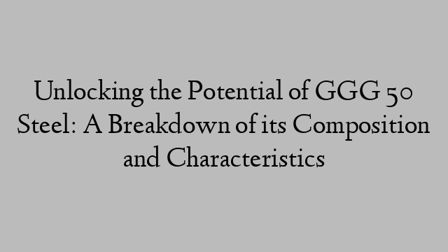 Unlocking the Potential of GGG 50 Steel: A Breakdown of its Composition and Characteristics