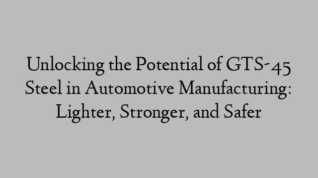 Unlocking the Potential of GTS-45 Steel in Automotive Manufacturing: Lighter, Stronger, and Safer