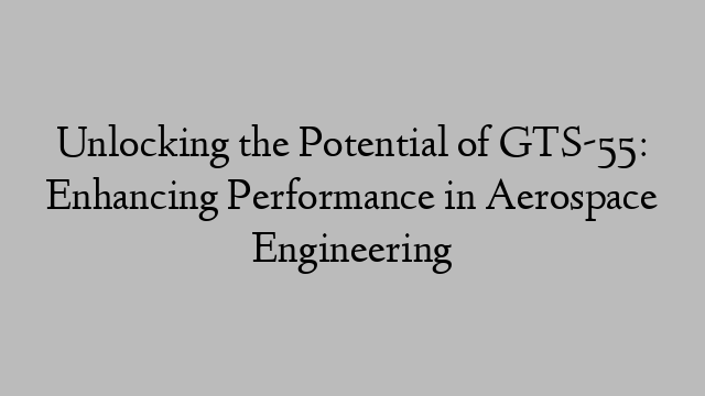 Unlocking the Potential of GTS-55: Enhancing Performance in Aerospace Engineering