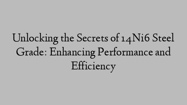 Unlocking the Secrets of 14Ni6 Steel Grade: Enhancing Performance and Efficiency