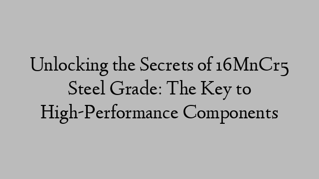 Unlocking the Secrets of 16MnCr5 Steel Grade: The Key to High-Performance Components