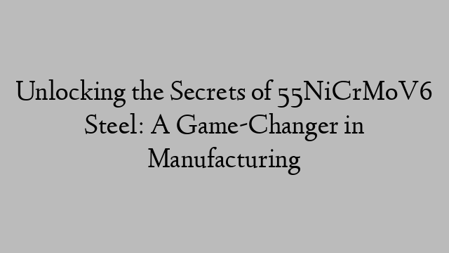 Unlocking the Secrets of 55NiCrMoV6 Steel: A Game-Changer in Manufacturing