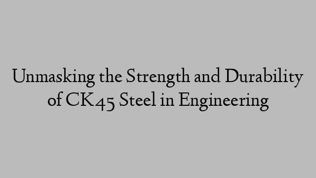 Unmasking the Strength and Durability of CK45 Steel in Engineering