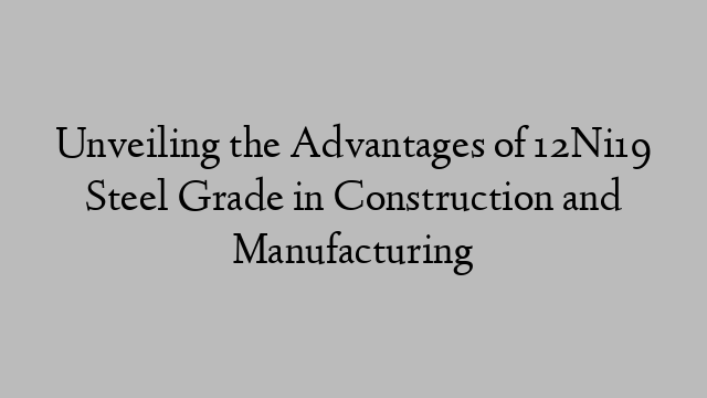 Unveiling the Advantages of 12Ni19 Steel Grade in Construction and Manufacturing