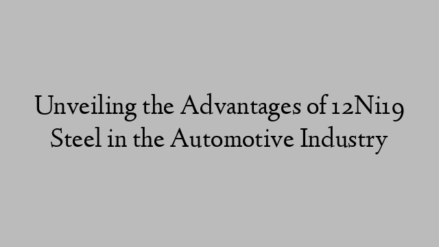 Unveiling the Advantages of 12Ni19 Steel in the Automotive Industry