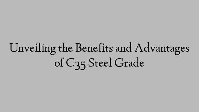 Unveiling the Benefits and Advantages of C35 Steel Grade