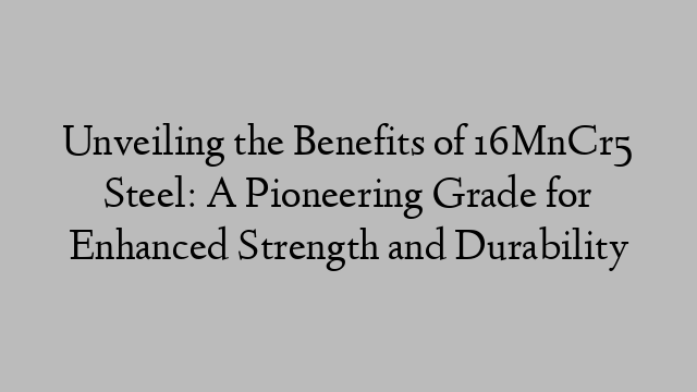 Unveiling the Benefits of 16MnCr5 Steel: A Pioneering Grade for Enhanced Strength and Durability