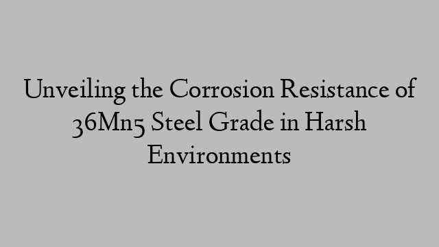 Unveiling the Corrosion Resistance of 36Mn5 Steel Grade in Harsh Environments