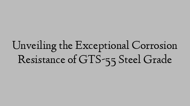 Unveiling the Exceptional Corrosion Resistance of GTS-55 Steel Grade