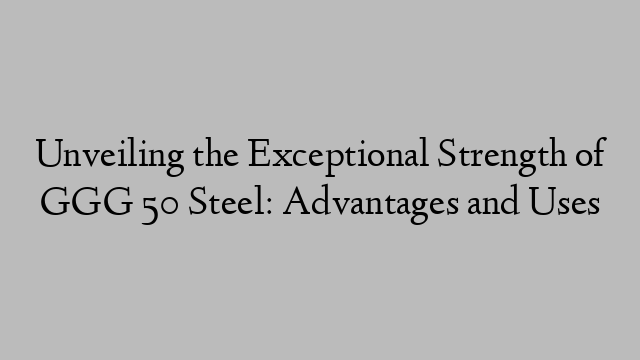 Unveiling the Exceptional Strength of GGG 50 Steel: Advantages and Uses