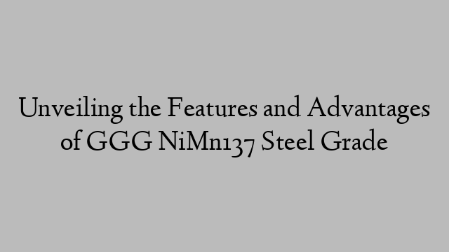 Unveiling the Features and Advantages of GGG NiMn137 Steel Grade