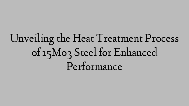 Unveiling the Heat Treatment Process of 15Mo3 Steel for Enhanced Performance