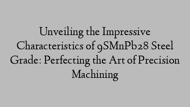 Unveiling the Impressive Characteristics of 9SMnPb28 Steel Grade: Perfecting the Art of Precision Machining