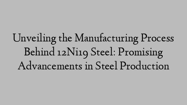 Unveiling the Manufacturing Process Behind 12Ni19 Steel: Promising Advancements in Steel Production