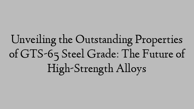 Unveiling the Outstanding Properties of GTS-65 Steel Grade: The Future of High-Strength Alloys