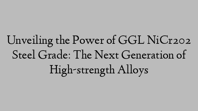 Unveiling the Power of GGL NiCr202 Steel Grade: The Next Generation of High-strength Alloys