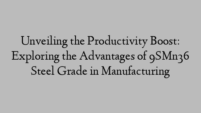 Unveiling the Productivity Boost: Exploring the Advantages of 9SMn36 Steel Grade in Manufacturing