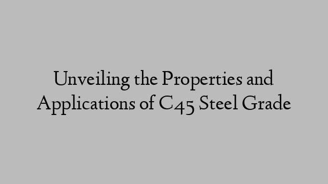 Unveiling the Properties and Applications of C45 Steel Grade