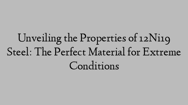 Unveiling the Properties of 12Ni19 Steel: The Perfect Material for Extreme Conditions