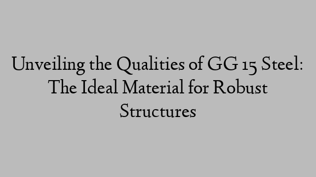 Unveiling the Qualities of GG 15 Steel: The Ideal Material for Robust Structures