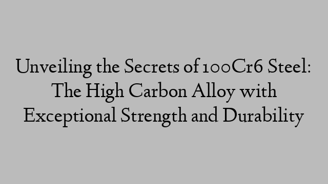 Unveiling the Secrets of 100Cr6 Steel: The High Carbon Alloy with Exceptional Strength and Durability