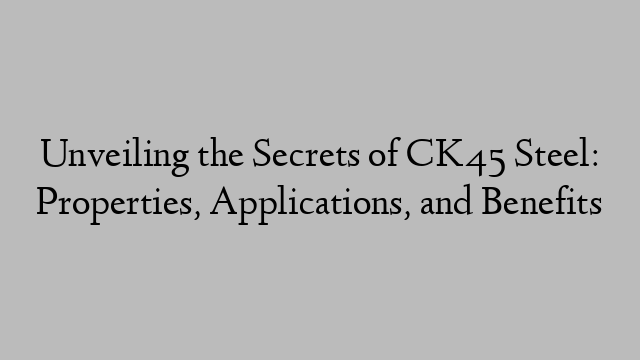 Unveiling the Secrets of CK45 Steel: Properties, Applications, and Benefits