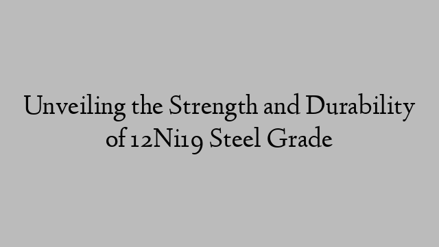 Unveiling the Strength and Durability of 12Ni19 Steel Grade