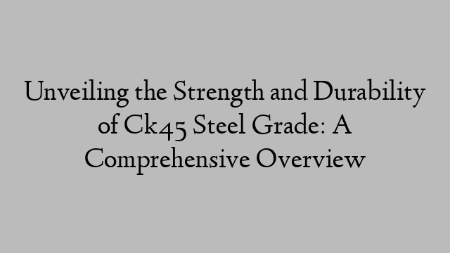 Unveiling the Strength and Durability of Ck45 Steel Grade: A Comprehensive Overview