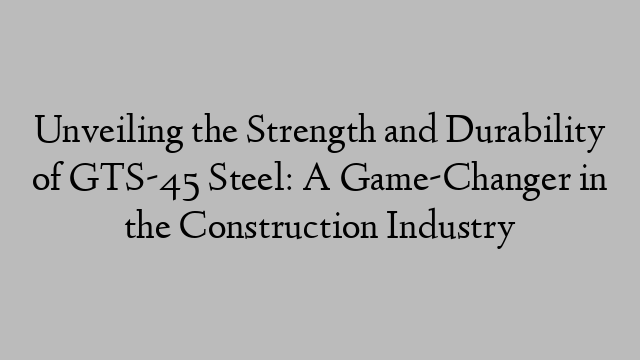 Unveiling the Strength and Durability of GTS-45 Steel: A Game-Changer in the Construction Industry