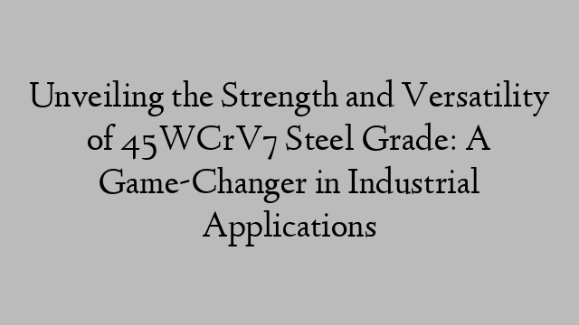 Unveiling the Strength and Versatility of 45WCrV7 Steel Grade: A Game-Changer in Industrial Applications