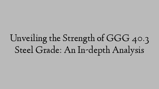 Unveiling the Strength of GGG 40.3 Steel Grade: An In-depth Analysis