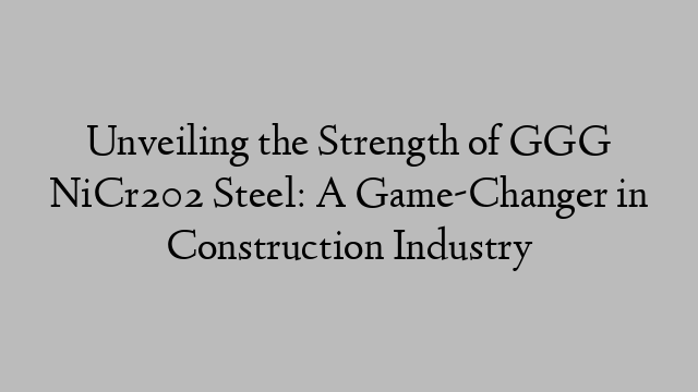 Unveiling the Strength of GGG NiCr202 Steel: A Game-Changer in Construction Industry