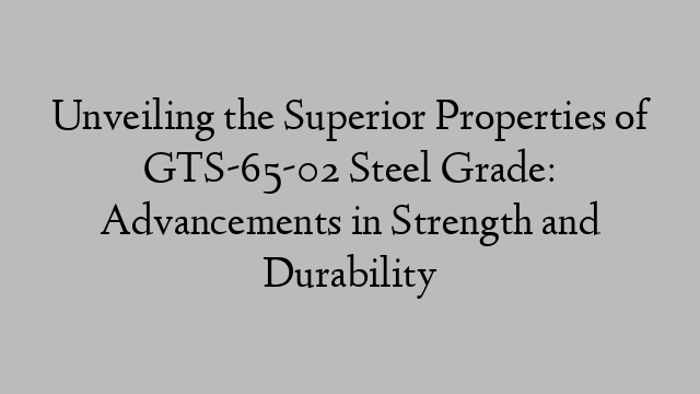 Unveiling the Superior Properties of GTS-65-02 Steel Grade: Advancements in Strength and Durability