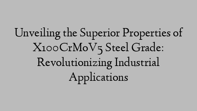 Unveiling the Superior Properties of X100CrMoV5 Steel Grade: Revolutionizing Industrial Applications