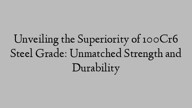 Unveiling the Superiority of 100Cr6 Steel Grade: Unmatched Strength and Durability