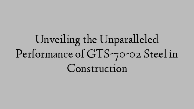 Unveiling the Unparalleled Performance of GTS-70-02 Steel in Construction