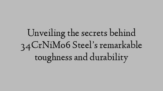 Unveiling the secrets behind 34CrNiMo6 Steel’s remarkable toughness and durability