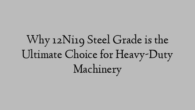 Why 12Ni19 Steel Grade is the Ultimate Choice for Heavy-Duty Machinery