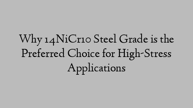 Why 14NiCr10 Steel Grade is the Preferred Choice for High-Stress Applications