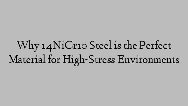 Why 14NiCr10 Steel is the Perfect Material for High-Stress Environments